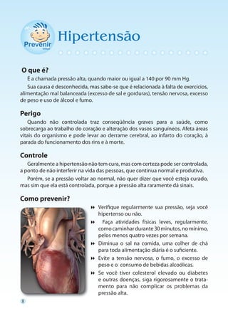 Hipertensão

O que é?
   É a chamada pressão alta, quando maior ou igual a 140 por 90 mm Hg.
   Sua causa é desconhecida, mas sabe-se que é relacionada à falta de exercícios,
alimentação mal balanceada (excesso de sal e gorduras), tensão nervosa, excesso
de peso e uso de álcool e fumo.

Perigo
    Quando não controlada traz conseqüência graves para a saúde, como
sobrecarga ao trabalho do coração e alteração dos vasos sanguíneos. Afeta áreas
vitais do organismo e pode levar ao derrame cerebral, ao infarto do coração, à
parada do funcionamento dos rins e à morte.

Controle
   Geralmente a hipertensão não tem cura, mas com certeza pode ser controlada,
a ponto de não interferir na vida das pessoas, que continua normal e produtiva.
   Porém, se a pressão voltar ao normal, não quer dizer que você esteja curado,
mas sim que ela está controlada, porque a pressão alta raramente dá sinais.

Como prevenir?
                              Verifique regularmente sua pressão, seja você
                                hipertenso ou não.
                               Faça atividades físicas leves, regularmente,
                                como caminhar durante 30 minutos, no mínimo,
                                pelos menos quatro vezes por semana.
                              Diminua o sal na comida, uma colher de chá
                                para toda alimentação diária é o suficiente.
                              Evite a tensão nervosa, o fumo, o excesso de
                                peso e o consumo de bebidas alcoólicas.
                              Se você tiver colesterol elevado ou diabetes
                                e outras doenças, siga rigorosamente o trata-
                                mento para não complicar os problemas da
                                pressão alta.
8
 