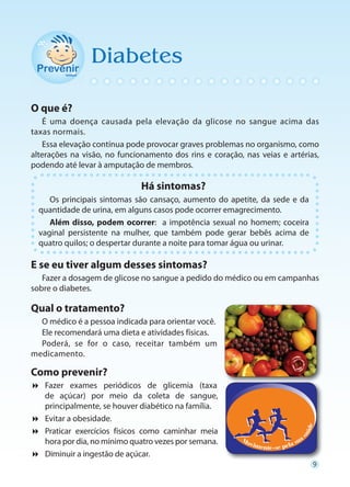 Diabetes

O que é?
   É uma doença causada pela elevação da glicose no sangue acima das
taxas normais.
   Essa elevação contínua pode provocar graves problemas no organismo, como
alterações na visão, no funcionamento dos rins e coração, nas veias e artérias,
podendo até levar à amputação de membros.

                              Há sintomas?
     Os principais sintomas são cansaço, aumento do apetite, da sede e da
  quantidade de urina, em alguns casos pode ocorrer emagrecimento.
     Além disso, podem ocorrer: a impotência sexual no homem; coceira
  vaginal persistente na mulher, que também pode gerar bebês acima de
  quatro quilos; o despertar durante a noite para tomar água ou urinar.

E se eu tiver algum desses sintomas?
   Fazer a dosagem de glicose no sangue a pedido do médico ou em campanhas
sobre o diabetes.

Qual o tratamento?
  O médico é a pessoa indicada para orientar você.
  Ele recomendará uma dieta e atividades físicas.
  Poderá, se for o caso, receitar também um
medicamento.

Como prevenir?

  Fazer exames periódicos de glicemia (taxa
  de açúcar) por meio da coleta de sangue,
  principalmente, se houver diabético na família.

  Evitar a obesidade.

  Praticar exercícios físicos como caminhar meia
  hora por dia, no mínimo quatro vezes por semana.

  Diminuir a ingestão de açúcar.
                                                                             9
 