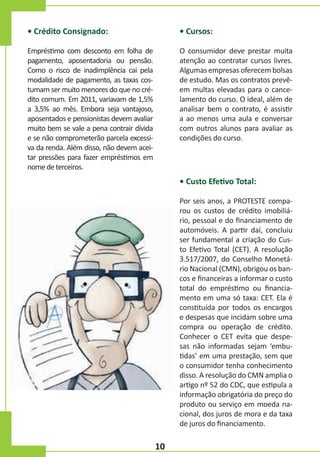 • Crédito Consignado:

• Cursos:

Empréstimo com desconto em folha de
pagamento, aposentadoria ou pensão.
Como o risco de inadimplência cai pela
modalidade de pagamento, as taxas costumam ser muito menores do que no crédito comum. Em 2011, variavam de 1,5%
a 3,5% ao mês. Embora seja vantajoso,
aposentados e pensionistas devem avaliar
muito bem se vale a pena contrair dívida
e se não comprometerão parcela excessiva da renda. Além disso, não devem aceitar pressões para fazer empréstimos em
nome de terceiros.

O consumidor deve prestar muita
atenção ao contratar cursos livres.
Algumas empresas oferecem bolsas
de estudo. Mas os contratos prevêem multas elevadas para o cancelamento do curso. O ideal, além de
analisar bem o contrato, é assistir
a ao menos uma aula e conversar
com outros alunos para avaliar as
condições do curso.

• Custo Efetivo Total:
Por seis anos, a PROTESTE comparou os custos de crédito imobiliário, pessoal e do financiamento de
automóveis. A partir daí, concluiu
ser fundamental a criação do Custo Efetivo Total (CET). A resolução
3.517/2007, do Conselho Monetário Nacional (CMN), obrigou os bancos e financeiras a informar o custo
total do empréstimo ou financiamento em uma só taxa: CET. Ela é
constituída por todos os encargos
e despesas que incidam sobre uma
compra ou operação de crédito.
Conhecer o CET evita que despesas não informadas sejam ‘embutidas’ em uma prestação, sem que
o consumidor tenha conhecimento
disso. A resolução do CMN amplia o
artigo nº 52 do CDC, que estipula a
informação obrigatória do preço do
produto ou serviço em moeda nacional, dos juros de mora e da taxa
de juros do financiamento.

10

 