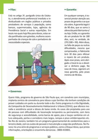 • Filas:

• Garantia:

Está no artigo 3º, parágrafo único do Estatuto, o atendimento preferencial imediato e individualizado em órgãos públicos e privados
prestadores de serviços à população, como
bancos, supermercados, lojas, agências da
Previdência Social e outras repartições. Em
locais nos quais haja filas para idosos, estas serão partilhadas com grávidas, mulheres acompanhadas de crianças de colo e portadores de
necessidades especiais.

Em qualquer compra, é essencial prestar atenção aos
prazos de garantia e ao que
ela cobre. A garantia legal é
de 90 dias, que se soma à
oferecida pelo fabricante e/
ou loja. Então, se a garantia
de um produto for de 180
dias, será, na verdade, de
270 (180 + 90). Além disso,
na falta de peças ou outras
dificuldades, mesmo que
comprovadas, o fabricante
terá 30 dias para efetuar
o reparo de um produto.
Após esse prazo, será obrigado a trocá-lo ou a devolver o dinheiro pago. No
caso de troca, vigorará um
nova garantia, pelo prazo
mínimo de 90 dias.

• Governos:
Quero Vida, programa do governo de São Paulo que, em convênio com municípios,
implanta centros de convivência para idosos cujas famílias não tenham condições de
prover cuidados em parte ou durante todo o dia. Outro programa é o Vila Dignidade,
da Companhia de Desenvolvimento Habitacional e Urbano (CDHU), que oferece moradia e assistência social a idosos de baixa renda. As casas são projetadas para uso
de pessoas com dificuldades de locomoção temporária ou permanente, com itens
de segurança e acessibilidade, como barras de apoio, pias e louças sanitárias em altura adequada, portas e corredores mais largos, rampas e pisos antiderrapantes etc.
No Rio de Janeiro, também há um programa governamental de condomínios para a
terceira idade, com os custos de pessoal e manutenção a cargo das prefeituras. No Paraná, há uma série de programas e serviços públicos, como o Disque Idoso, que presta
informações, orientações e encaminha denúncias - 0800-410001.

12

 