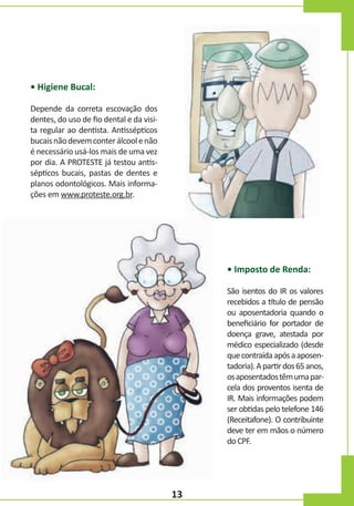 • Higiene Bucal:
Depende da correta escovação dos
dentes, do uso de fio dental e da visita regular ao dentista. Antissépticos
bucais não devem conter álcool e não
é necessário usá-los mais de uma vez
por dia. A PROTESTE já testou antissépticos bucais, pastas de dentes e
planos odontológicos. Mais informações em www.proteste.org.br.

• Imposto de Renda:
São isentos do IR os valores
recebidos a título de pensão
ou aposentadoria quando o
beneficiário for portador de
doença grave, atestada por
médico especializado (desde
que contraída após a aposentadoria). A partir dos 65 anos,
os aposentados têm uma parcela dos proventos isenta de
IR. Mais informações podem
ser obtidas pelo telefone 146
(Receitafone). O contribuinte
deve ter em mãos o número
do CPF.

13

 