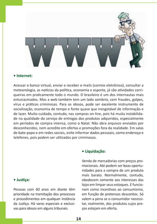 • Internet:
Acessar o banco virtual, enviar e receber e-mails (correio eletrônico), consultar a
meteorologia, as notícias da política, economia e esporte, já são atividades corriqueiras em praticamente todo o mundo. O brasileiro é um dos internautas mais
entusiasmados. Mas a web também tem um lado sombrio, com fraudes, golpes,
vírus e práticas criminosas. Para os idosos, pode ser excelente instrumento de
socialização, economia de tempo e fonte quase que inesgotável de informação e
de lazer. Muito cuidado, contudo, nas compras on-line, pois há muita instabilidade na qualidade do serviço de entregas dos produtos adquiridos, especialmente
em períodos de compra intensa, como o Natal. Não abra arquivos enviados por
desconhecidos, nem acredite em ofertas e promoções fora da realidade. Em salas
de bate-papo e em redes sociais, evite informar dados pessoais, como endereço e
telefones, pois podem ser utilizados por criminosos.

• Liquidação:
Venda de mercadorias com preços promocionais. Até podem ser boas oportunidades para a compra de um produto
mais barato. Normalmente, contudo,
obedecem somente aos interesses das
lojas em limpar seus estoques. E funcionam como incentivos ao consumismo,
em função de pretensos descontos. Só
valem a pena se o consumidor necessitar, realmente, dos produtos cujos preços estejam em oferta.

• Justiça:
Pessoas com 60 anos em diante têm
prioridade na tramitação dos processos
e procedimentos em qualquer instância
da Justiça. Há varas especiais e exclusivas para idosos em alguns tribunais.

14

 