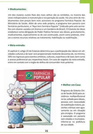 • Medicamentos:
Um dos maiores custos fixos dos mais velhos são os remédios, na maioria das
vezes indispensáveis à manutenção e recuperação da saúde. Há uma série de medicamentos com preços bem mais acessíveis no programa Farmácia Popular, do
Ministério da Saúde. Além de uma rede própria, o programa tem parceria com
farmácias particulares, o “Aqui tem Farmácia Popular” (indicado pelo selo vermelho com dizeres vazados em branco e um bandeira do Brasil). O Estatuto do Idoso
estabelece como obrigação do Poder Público fornecer aos idosos, gratuitamente,
medicamentos, especialmente os de uso continuado, assim como próteses, órteses e outros recursos relativos ao tratamento, habilitação ou reabilitação.

• Meia-entrada:
O capítulo V, artigo 23 do Estatuto determina que a participação dos idosos em atividades culturais e de lazer será proporcionada mediante descontos de, no mínimo,
50% nos ingressos para eventos artísticos, culturais, esportivos e de lazer, bem como
o acesso preferencial aos respectivos locais. Em caso de negativa da meia-entrada,
entre em contato com o órgão de defesa do consumidor mais próximo.

• Melhor em Casa:
Programa do Sistema Único de Saúde (SUS) para assistência multiprofissional
no lar, voltado para idosos,
pessoas com necessidade
de reabilitação motora, pacientes crônicos sem agravamento ou em situação
pós-cirúrgica. O programa
é executado em parceria
com estados e municípios.
Informe-se na prefeitura
de sua cidade.

15

 