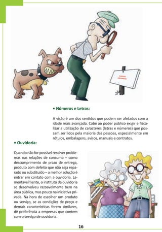 • Números e Letras:

• Ouvidoria:

A visão é um dos sentidos que podem ser afetados com a
idade mais avançada. Cabe ao poder público exigir e fiscalizar a utilização de caracteres (letras e números) que possam ser lidos pela maioria das pessoas, especialmente em
rótulos, embalagens, avisos, manuais e contratos.

Quando não for possível resolver problemas nas relações de consumo – como
descumprimento de prazo de entrega,
produto com defeito que não seja reparado ou substituído – a melhor solução é
entrar em contato com a ouvidoria. Lamentavelmente, o instituto da ouvidoria
se desenvolveu razoavelmente bem na
área pública, mas pouco na iniciativa privada. Na hora de escolher um produto
ou serviço, se as condições de preço e
demais características forem similares,
dê preferência a empresas que contem
com o serviço de ouvidoria.

16

 