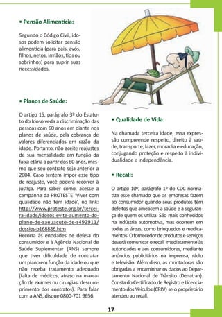 • Pensão Alimentícia:
Segundo o Código Civil, idosos podem solicitar pensão
alimentícia (para pais, avós,
filhos, netos, irmãos, tios ou
sobrinhos) para suprir suas
necessidades.

• Planos de Saúde:
O artigo 15, parágrafo 3º do Estatuto do Idoso veda a discriminação das
pessoas com 60 anos em diante nos
planos de saúde, pela cobrança de
valores diferenciados em razão da
idade. Portanto, não aceite reajustes
de sua mensalidade em função da
faixa etária a partir dos 60 anos, mesmo que seu contrato seja anterior a
2004. Caso tentem impor esse tipo
de reajuste, você poderá recorrer à
justiça. Para saber como, acesse a
campanha da PROTESTE ‘Viver com
qualidade não tem idade’, no link:
http://www.proteste.org.br/terceira-idade/idosos-evite-aumento-doplano-de-saeuacute-de-s492911/
dossies-p168886.htm
Recorra às entidades de defesa do
consumidor e à Agência Nacional de
Saúde Suplementar (ANS) sempre
que tiver dificuldade de contratar
um plano em função da idade ou que
não receba tratamento adequado
(falta de médicos, atraso na marcação de exames ou cirurgias, descumprimento dos contratos). Para falar
com a ANS, disque 0800-701 9656.

• Qualidade de Vida:
Na chamada terceira idade, essa expressão compreende respeito, direito à saúde, transporte, lazer, moradia e educação,
conjugando proteção e respeito à individualidade e independência.

• Recall:
O artigo 10º, parágrafo 1º do CDC normatiza esse chamado que as empresas fazem
ao consumidor quando seus produtos têm
defeitos que ameacem a saúde e a segurança de quem os utiliza. São mais conhecidos
na indústria automotiva, mas ocorrem em
todas as áreas, como brinquedos e medicamentos. O fornecedor de produtos e serviços
deverá comunicar o recall imediatamente às
autoridades e aos consumidores, mediante
anúncios publicitários na imprensa, rádio
e televisão. Além disso, as montadoras são
obrigadas a encaminhar os dados ao Departamento Nacional de Trânsito (Denatran).
Consta do Certificado de Registro e Licenciamento dos Veículos (CRLV) se o proprietário
atendeu ao recall.

17

 