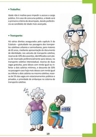 • Trabalho:
Idade não é motivo para impedir o acesso a cargo
público. Em caso de concurso público, a idade será
o primeiro critério de desempate, dando preferência ao candidato de idade mais avançada.

• Transporte:
Há vários direitos assegurados pelo capítulo X do
Estatuto – gratuidade nas passagens dos transportes coletivos urbanos e semiurbanos, para maiores
de 65 anos, mediante apresentação do documento
de identidade; nos veículos de transporte coletivo,
reserva de 10% dos assentos, identificados com placa de reservado preferencialmente para idosos; no
transporte coletivo interestadual, reserva de duas
vagas gratuitas, para idosos com renda igual ou inferior a dois salários mínimos, e desconto de 50%
na passagem caso haja mais idosos com renda igual
ou inferior a dois salários no mesmo coletivo; reserva de 5% das vagas em estacionamentos públicos e
privados, e prioridade de embarque no sistema de
transporte coletivo.

19

 