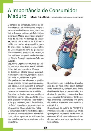 A Importância do Consumidor
Maduro Maria Inês Dolci

- Coordenadora Institucional da PROTESTE

O conceito de senectude, velhice ou senilidade muda de acordo com o tempo, a
expectativa de vida e os avanços da medicina. Durante milênios, da Pré-História
até a Idade Média, longevidade era viver
mais de 30 anos. No começo do século
XX, houve um aumento de 50% nessa
média em países desenvolvidos, para
45 anos. Hoje, no Brasil, a expectativa
de vida de grande parte da população
masculina oscila em torno de 70 anos, e
das mulheres se aproxima dos 80 anos
no Distrito Federal, estados do Sul e do
Sudeste.
Segundo a Organização Mundial da Saúde, em 2020, haverá cerca de 30 milhões
de brasileiros com mais de 60 anos.
Os brasileiros idosos gastam principalmente com alimentos, remédios, planos
de saúde, luz, telefone e viagens.
Não podem ser tratados com impaciência, desrespeito nem descortesia, porque
são cidadãos que ajudaram a construir
este País. Além disso, são fundamentais
para manter a economia em atividade.
Respeitar os direitos dos consumidores
de 60 anos ou mais não é, portanto, favor,
e sim o reconhecimento de sua cidadania
e de que merecem, nessa fase da vida,
conforto, proteção e segurança que já
ofereceram a filhos, sobrinhos e netos.
O consumidor da terceira idade não pode
ser alvo de preconceitos nem de estereótipos, pois seus gostos e necessidades são
tão variados quanto em qualquer outra
faixa etária.

Reconhecer essas realidades e trabalhar
para que os mais velhos sejam tratados
como merecem é, também, uma forma
de diferenciar lojas, supermercados, academias de ginástica, restaurantes, bancos, empresas de transporte, dentre outros, ampliando seu mercado com oferta
de produtos e serviços que atendam a
este público.
O objetivo desta cartilha da PROTESTE é
informar o idoso de seus direitos, a fim de
que seja mais respeitado nas relações de
consumo. Afinal, mais cedo ou mais tarde, quem viver será idoso e gostará de ser
bem tratado.

02

 