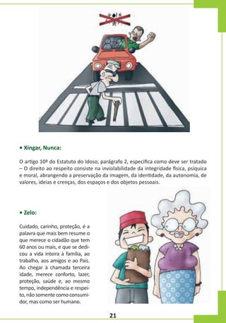 • Xingar, Nunca:
O artigo 10º do Estatuto do Idoso, parágrafo 2, especifica como deve ser tratado
– O direito ao respeito consiste na inviolabilidade da integridade física, psíquica
e moral, abrangendo a preservação da imagem, da identidade, da autonomia, de
valores, ideias e crenças, dos espaços e dos objetos pessoais.

• Zelo:
Cuidado, carinho, proteção, é a
palavra que mais bem resume o
que merece o cidadão que tem
60 anos ou mais, e que se dedicou a vida inteira à família, ao
trabalho, aos amigos e ao País.
Ao chegar à chamada terceira
idade, merece conforto, lazer,
proteção, saúde e, ao mesmo
tempo, independência e respeito, não somente como consumidor, mas como ser humano.

21

 