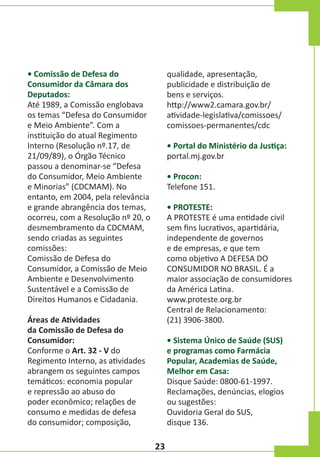 • Comissão de Defesa do
Consumidor da Câmara dos
Deputados:
Até 1989, a Comissão englobava
os temas “Defesa do Consumidor
e Meio Ambiente”. Com a
instituição do atual Regimento
Interno (Resolução nº.17, de
21/09/89), o Órgão Técnico
passou a denominar-se “Defesa
do Consumidor, Meio Ambiente
e Minorias” (CDCMAM). No
entanto, em 2004, pela relevância
e grande abrangência dos temas,
ocorreu, com a Resolução nº 20, o
desmembramento da CDCMAM,
sendo criadas as seguintes
comissões:
Comissão de Defesa do
Consumidor, a Comissão de Meio
Ambiente e Desenvolvimento
Sustentável e a Comissão de
Direitos Humanos e Cidadania.

qualidade, apresentação,
publicidade e distribuição de
bens e serviços.
http://www2.camara.gov.br/
atividade-legislativa/comissoes/
comissoes-permanentes/cdc
• Portal do Ministério da Justiça:
portal.mj.gov.br
• Procon:
Telefone 151.
• PROTESTE:
A PROTESTE é uma entidade civil
sem fins lucrativos, apartidária,
independente de governos
e de empresas, e que tem
como objetivo A DEFESA DO
CONSUMIDOR NO BRASIL. É a
maior associação de consumidores
da América Latina.
www.proteste.org.br
Central de Relacionamento:
(21) 3906-3800.

Áreas de Atividades
da Comissão de Defesa do
Consumidor:
Conforme o Art. 32 - V do
Regimento Interno, as atividades
abrangem os seguintes campos
temáticos: economia popular
e repressão ao abuso do
poder econômico; relações de
consumo e medidas de defesa
do consumidor; composição,

• Sistema Único de Saúde (SUS)
e programas como Farmácia
Popular, Academias de Saúde,
Melhor em Casa:
Disque Saúde: 0800-61-1997.
Reclamações, denúncias, elogios
ou sugestões:
Ouvidoria Geral do SUS,
disque 136.

23

 