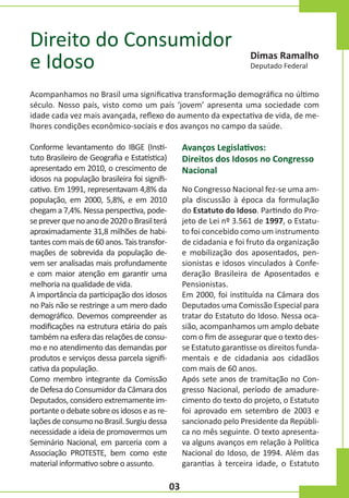 Direito do Consumidor
e Idoso

Dimas Ramalho
Deputado Federal

Acompanhamos no Brasil uma significativa transformação demográfica no último
século. Nosso país, visto como um país ‘jovem’ apresenta uma sociedade com
idade cada vez mais avançada, reflexo do aumento da expectativa de vida, de melhores condições econômico-sociais e dos avanços no campo da saúde.

Avanços Legislativos:
Direitos dos Idosos no Congresso
Nacional

Conforme levantamento do IBGE (Instituto Brasileiro de Geografia e Estatística)
apresentado em 2010, o crescimento de
idosos na população brasileira foi significativo. Em 1991, representavam 4,8% da
população, em 2000, 5,8%, e em 2010
chegam a 7,4%. Nessa perspectiva, podese prever que no ano de 2020 o Brasil terá
aproximadamente 31,8 milhões de habitantes com mais de 60 anos. Tais transformações de sobrevida da população devem ser analisadas mais profundamente
e com maior atenção em garantir uma
melhoria na qualidade de vida.
A importância da participação dos idosos
no País não se restringe a um mero dado
demográfico. Devemos compreender as
modificações na estrutura etária do país
também na esfera das relações de consumo e no atendimento das demandas por
produtos e serviços dessa parcela significativa da população.
Como membro integrante da Comissão
de Defesa do Consumidor da Câmara dos
Deputados, considero extremamente importante o debate sobre os idosos e as relações de consumo no Brasil. Surgiu dessa
necessidade a ideia de promovermos um
Seminário Nacional, em parceria com a
Associação PROTESTE, bem como este
material informativo sobre o assunto.

No Congresso Nacional fez-se uma ampla discussão à época da formulação
do Estatuto do Idoso. Partindo do Projeto de Lei nº 3.561 de 1997, o Estatuto foi concebido como um instrumento
de cidadania e foi fruto da organização
e mobilização dos aposentados, pensionistas e idosos vinculados à Confederação Brasileira de Aposentados e
Pensionistas.
Em 2000, foi instituída na Câmara dos
Deputados uma Comissão Especial para
tratar do Estatuto do Idoso. Nessa ocasião, acompanhamos um amplo debate
com o fim de assegurar que o texto desse Estatuto garantisse os direitos fundamentais e de cidadania aos cidadãos
com mais de 60 anos.
Após sete anos de tramitação no Congresso Nacional, período de amadurecimento do texto do projeto, o Estatuto
foi aprovado em setembro de 2003 e
sancionado pelo Presidente da República no mês seguinte. O texto apresentava alguns avanços em relação à Política
Nacional do Idoso, de 1994. Além das
garantias à terceira idade, o Estatuto

03

 