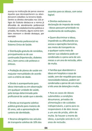 assentos para os idosos, com aviso
legível.

avança na instituição de penas severas
àqueles que desrespeitarem ou abandonarem cidadãos na terceira idade.
Dentre os direitos elencados nos 116 artigos do Estatuto destaca-se a norma já
difundida de atendimento preferencial
imediato em estabelecimentos públicos e
privados. No entanto, alguns outros também merecem o devido destaque, por
exemplo:

• Direitos exclusivos na
declaração de imposto de renda
- idosos possuem prioridade no
recebimento de restituições.
• Quem discriminar o idoso,
impedindo ou dificultando seu
acesso a operações bancárias,
aos meios de transporte ou
a qualquer outro meio de
exercer sua cidadania pode ser
condenado e a pena varia de seis
meses a um ano de reclusão, além
de multa.

• Atendimento preferencial no
Sistema Único de Saúde.
• Distribuição gratuita de remédios,
principalmente os de uso
continuado (hipertensão, diabetes
etc.), bem como a de próteses e
órteses.

• Famílias que abandonem o
idoso em hospitais e casas de
saúde, sem dar respaldo para suas
necessidades básicas, podem ser
condenadas a penas de seis meses
a três anos de detenção e multa.

• Proibição de planos de saúde em
reajustar mensalidades de acordo
com o critério de idade.
• Direito à acompanhante para
idoso internado ou em observação
em qualquer unidade de saúde,
pelo tempo determinado pelo
profissional de saúde que o atende.

• Para os casos de idosos
submetidos a condições
desumanas, privados da
alimentação e de cuidados
indispensáveis, a pena para os
responsáveis é de dois meses
a um ano de prisão, além de
multa. Se houver a morte do
idoso, a punição será de 4 a 12
anos de reclusão.

• Direito ao transporte coletivo
público gratuito para maiores de
65 anos, sob a apresentação de
carteira de identidade.
• Reserva obrigatória nos veículos
de transporte coletivo de 10% dos

04

 