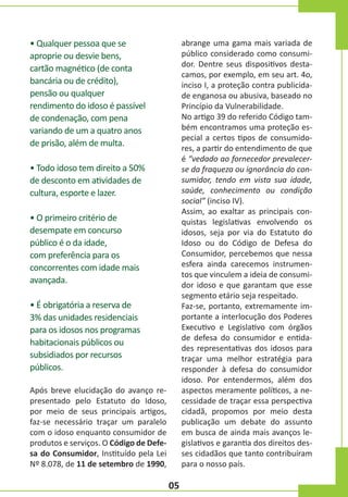 • Qualquer pessoa que se
aproprie ou desvie bens,
cartão magnético (de conta
bancária ou de crédito),
pensão ou qualquer
rendimento do idoso é passível
de condenação, com pena
variando de um a quatro anos
de prisão, além de multa.

abrange uma gama mais variada de
público considerado como consumidor. Dentre seus dispositivos destacamos, por exemplo, em seu art. 4o,
inciso I, a proteção contra publicidade enganosa ou abusiva, baseado no
Princípio da Vulnerabilidade.
No artigo 39 do referido Código também encontramos uma proteção especial a certos tipos de consumidores, a partir do entendimento de que
é “vedado ao fornecedor prevalecerse da fraqueza ou ignorância do consumidor, tendo em vista sua idade,
saúde, conhecimento ou condição
social” (inciso IV).
Assim, ao exaltar as principais conquistas legislativas envolvendo os
idosos, seja por via do Estatuto do
Idoso ou do Código de Defesa do
Consumidor, percebemos que nessa
esfera ainda carecemos instrumentos que vinculem a ideia de consumidor idoso e que garantam que esse
segmento etário seja respeitado.
Faz-se, portanto, extremamente importante a interlocução dos Poderes
Executivo e Legislativo com órgãos
de defesa do consumidor e entidades representativas dos idosos para
traçar uma melhor estratégia para
responder à defesa do consumidor
idoso. Por entendermos, além dos
aspectos meramente políticos, a necessidade de traçar essa perspectiva
cidadã, propomos por meio desta
publicação um debate do assunto
em busca de ainda mais avanços legislativos e garantia dos direitos desses cidadãos que tanto contribuíram
para o nosso país.

• Todo idoso tem direito a 50%
de desconto em atividades de
cultura, esporte e lazer.
• O primeiro critério de
desempate em concurso
público é o da idade,
com preferência para os
concorrentes com idade mais
avançada.
• É obrigatória a reserva de
3% das unidades residenciais
para os idosos nos programas
habitacionais públicos ou
subsidiados por recursos
públicos.
Após breve elucidação do avanço representado pelo Estatuto do Idoso,
por meio de seus principais artigos,
faz-se necessário traçar um paralelo
com o idoso enquanto consumidor de
produtos e serviços. O Código de Defesa do Consumidor, Instituído pela Lei
Nº 8.078, de 11 de setembro de 1990,

05

 