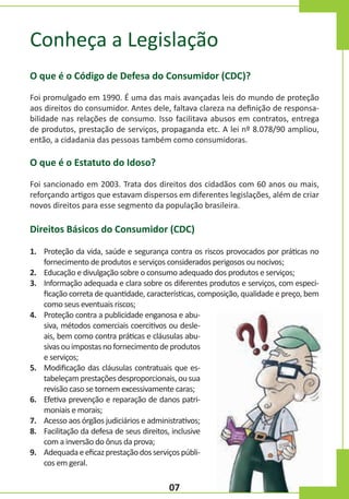 Conheça a Legislação
O que é o Código de Defesa do Consumidor (CDC)?
Foi promulgado em 1990. É uma das mais avançadas leis do mundo de proteção
aos direitos do consumidor. Antes dele, faltava clareza na definição de responsabilidade nas relações de consumo. Isso facilitava abusos em contratos, entrega
de produtos, prestação de serviços, propaganda etc. A lei nº 8.078/90 ampliou,
então, a cidadania das pessoas também como consumidoras.

O que é o Estatuto do Idoso?
Foi sancionado em 2003. Trata dos direitos dos cidadãos com 60 anos ou mais,
reforçando artigos que estavam dispersos em diferentes legislações, além de criar
novos direitos para esse segmento da população brasileira.

Direitos Básicos do Consumidor (CDC)
1. Proteção da vida, saúde e segurança contra os riscos provocados por práticas no
fornecimento de produtos e serviços considerados perigosos ou nocivos;
2. Educação e divulgação sobre o consumo adequado dos produtos e serviços;
3. Informação adequada e clara sobre os diferentes produtos e serviços, com especificação correta de quantidade, características, composição, qualidade e preço, bem
como seus eventuais riscos;
4. Proteção contra a publicidade enganosa e abusiva, métodos comerciais coercitivos ou desleais, bem como contra práticas e cláusulas abusivas ou impostas no fornecimento de produtos
e serviços;
5. Modificação das cláusulas contratuais que estabeleçam prestações desproporcionais, ou sua
revisão caso se tornem excessivamente caras;
6. Efetiva prevenção e reparação de danos patrimoniais e morais;
7. Acesso aos órgãos judiciários e administrativos;
8. Facilitação da defesa de seus direitos, inclusive
com a inversão do ônus da prova;
9. Adequada e eficaz prestação dos serviços públicos em geral.

07

 