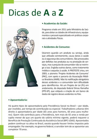 Dicas de A a Z
• Academias da Saúde:
Programa criado em 2011 pelo Ministério da Saúde, para dotar as cidades de infraestrutura, equipamentos e pessoal especializado em práticas corporais e atividades físicas.

• Acidentes de Consumo:
Ocorrem quando um produto ou serviço, ainda
que utilizado corretamente, causa danos à saúde
ou à segurança dos consumidores. São provocados
por defeitos nos produtos ou na prestação de serviços, mas o prejuízo do consumidor não se restringe a isso. Engloba outros danos, como tratamento
médico e sequelas à saúde. A PROTESTE criou, em
2003, o pioneiro ‘Projeto Acidentes de Consumo’
(PAC), com apoio e parceria da Associação Médica Brasileira (AMB). Não há notificação obrigatória
desses acidentes e o consumidor tem dificuldade
para identificá-los. Há um Projeto de Lei (PL) em
andamento, do deputado federal Dimas Ramalho
(PPS-SP), que estipula a criação de um banco de
dados de registro desses acidentes no País.

• Aposentadoria:
Há quatro tipos de aposentadoria pela Previdência Social no Brasil – por idade,
por invalidez, por tempo de contribuição ou especial. Trabalhadores urbanos têm
direito à aposentadoria por idade (65 anos para homens, 60 anos para mulheres). Quem não contribuiu para a Previdência, tem mais de 65 anos e renda per
capita menor do que um quarto do salário mínimo vigente, poderá requerer o
Benefício de Prestação Continuada da Assistência Social (BPC-LOAS). Aposentados
podem continuar na ativa no Brasil, exceto quando houver limites impostos pelo
empregador. Por exemplo, no governo federal, o servidor tem de se aposentar aos
completar 70 anos.

08

 