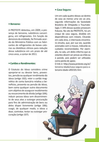 • Casa Segura:
Um em cada quatro idosos cai dentro
de casa ao menos uma vez ao ano,
segundo informações da Sociedade
Brasileira de Ortopedia e Traumatologia. E 34% dessas quedas provocam
fraturas. No site da PROTESTE, há um
croqui de casa segura, dividida em
dependências com móveis. Clicando
em cada área, o internauta encontrará círculos, que, por sua vez, quando
acionados com o mouse, indicarão os
cuidados recomendados. Por exemplo, na sala, um deles informa que as
estantes devem ser presas ao chão ou
à parede, pois podem ser utilizadas
como ponto de apoio.
O link é: http://www.proteste.org.br/
terceira-idade/casa-segura-para-aterceira-idade-s492101.htm

• Benzeno:
A PROTESTE detectou, em 2009, a presença de benzeno, substância cancerígena, em refrigerantes. Em função da
denúncia da entidade, foi firmado acordo do Ministério Público com os fabricantes de refrigerantes de baixas calorias ou dietéticos cítricos para redução
dessa substância em um prazo de até
cinco anos, a contar de 2011.

• Cartões e Rendimentos:
O Estatuto do Idoso considera crime
apropriar-se ou desviar bens, proventos, pensão ou qualquer rendimento do
idoso (artigo 102); reter o cartão magnético de conta bancária relativa a benefícios, provento ou pensão do idoso,
bem como qualquer outro documento
com objetivo de assegurar recebimento
ou ressarcimento de dívida (artigo 104);
induzir pessoa idosa sem discernimento de seus atos a outorgar procuração
para fins de administração de bens ou
deles dispor livremente (artigo 106);
coagir, de qualquer modo, o idoso a
doar, contratar, testar ou outorgar procuração (artigo 107).

09

 