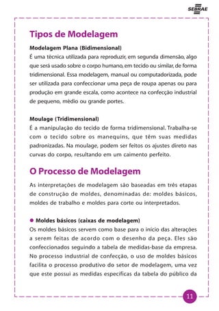 11
Tipos de Modelagem
Modelagem Plana (Bidimensional)
É uma técnica utilizada para reproduzir, em segunda dimensão, algo
que será usado sobre o corpo humano, em tecido ou similar, de forma
tridimensional. Essa modelagem, manual ou computadorizada, pode
ser utilizada para confeccionar uma peça de roupa apenas ou para
produção em grande escala, como acontece na confecção industrial
de pequeno, médio ou grande portes.
Moulage (Tridimensional)
É a manipulação do tecido de forma tridimensional. Trabalha-se
com o tecido sobre os manequins, que têm suas medidas
padronizadas. Na moulage, podem ser feitos os ajustes direto nas
curvas do corpo, resultando em um caimento perfeito.
O Processo de Modelagem
As interpretações de modelagem são baseadas em três etapas
de construção de moldes, denominadas de: moldes básicos,
moldes de trabalho e moldes para corte ou interpretados.
z
z
z
z
z Moldes básicos (caixas de modelagem)
Os moldes básicos servem como base para o início das alterações
a serem feitas de acordo com o desenho da peça. Eles são
confeccionados seguindo a tabela de medidas-base da empresa.
No processo industrial de confecção, o uso de moldes básicos
facilita o processo produtivo do setor de modelagem, uma vez
que este possui as medidas específicas da tabela do público da
 