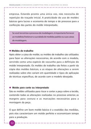 12
MODELAGEM | FERRAMENTA COMPETITIVA PARA A INDÚSTRIA DA MODA
empresa. Estando pronto uma única vez, não necessita de
repetição do traçado inicial. A praticidade do uso de moldes
básicos gera lucros e economia de tempo e de processo para a
confecção das partes do molde interpretado.
z
z
z
z
z Moldes de trabalho
Após obter a caixa do molde, os moldes de trabalho são utilizados
para fazer as alterações necessárias, de acordo com o modelo,
servindo como uma espécie de rascunho para a definição do
molde interpretado. Os moldes de trabalho são feitos a partir da
cópia dos moldes básicos, e as etapas de alterações a serem
realizadas sobre eles variam em quantidade e tipos de aplicação
de técnicas específicas, de acordo com o modelo desejado.
z
z
z
z
z Molde para corte ou interpretado
São os moldes utilizados para riscar e cortar a peça sobre o tecido,
contendo todas as alterações realizadas no processo anterior, as
margens para costura e as marcações necessárias para a
montagem da peça.
O que define um bom molde básico é a exatidão das medidas,
pois elas caracterizam um molde perfeito e economizam tempo
para a produção.
Se você terceiriza o processo de modelagem, é importante fornecer
aomodelistafreelancerasuatabelademedidaspadrãoousuascaixas
de modelagem.
 