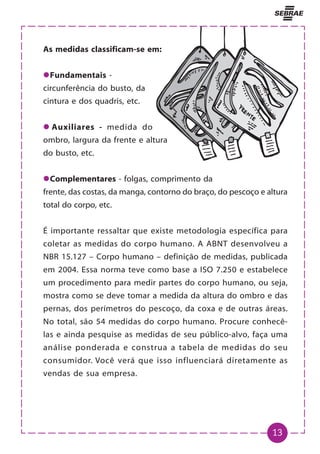 13
As medidas classificam-se em:
z
z
z
z
zFundamentais -
circunferência do busto, da
cintura e dos quadris, etc.
z
z
z
z
z Auxiliares - medida do
ombro, largura da frente e altura
do busto, etc.
z
z
z
z
zComplementares - folgas, comprimento da
frente, das costas, da manga, contorno do braço, do pescoço e altura
total do corpo, etc.
É importante ressaltar que existe metodologia específica para
coletar as medidas do corpo humano. A ABNT desenvolveu a
NBR 15.127 – Corpo humano – definição de medidas, publicada
em 2004. Essa norma teve como base a ISO 7.250 e estabelece
um procedimento para medir partes do corpo humano, ou seja,
mostra como se deve tomar a medida da altura do ombro e das
pernas, dos perímetros do pescoço, da coxa e de outras áreas.
No total, são 54 medidas do corpo humano. Procure conhecê-
las e ainda pesquise as medidas de seu público-alvo, faça uma
análise ponderada e construa a tabela de medidas do seu
consumidor. Você verá que isso influenciará diretamente as
vendas de sua empresa.
 