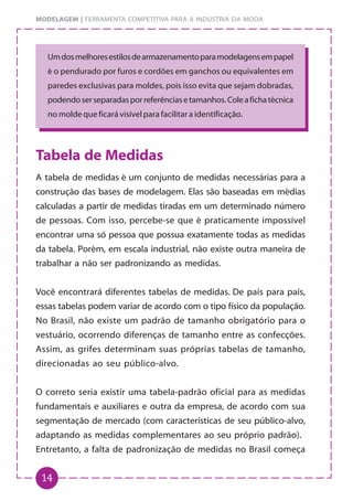 14
MODELAGEM | FERRAMENTA COMPETITIVA PARA A INDÚSTRIA DA MODA
Umdosmelhoresestilosdearmazenamentoparamodelagensempapel
é o pendurado por furos e cordões em ganchos ou equivalentes em
paredes exclusivas para moldes, pois isso evita que sejam dobradas,
podendoserseparadasporreferênciasetamanhos.Coleafichatécnica
no molde que ficará visível para facilitar a identificação.
Tabela de Medidas
A tabela de medidas é um conjunto de medidas necessárias para a
construção das bases de modelagem. Elas são baseadas em médias
calculadas a partir de medidas tiradas em um determinado número
de pessoas. Com isso, percebe-se que é praticamente impossível
encontrar uma só pessoa que possua exatamente todas as medidas
da tabela. Porém, em escala industrial, não existe outra maneira de
trabalhar a não ser padronizando as medidas.
Você encontrará diferentes tabelas de medidas. De país para país,
essas tabelas podem variar de acordo com o tipo físico da população.
No Brasil, não existe um padrão de tamanho obrigatório para o
vestuário, ocorrendo diferenças de tamanho entre as confecções.
Assim, as grifes determinam suas próprias tabelas de tamanho,
direcionadas ao seu público-alvo.
O correto seria existir uma tabela-padrão oficial para as medidas
fundamentais e auxiliares e outra da empresa, de acordo com sua
segmentação de mercado (com características de seu público-alvo,
adaptando as medidas complementares ao seu próprio padrão).
Entretanto, a falta de padronização de medidas no Brasil começa
 