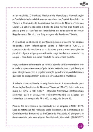 15
a ser resolvida. O Instituto Nacional de Metrologia, Normalização
e Qualidade Industrial (Inmetro) recebeu do Comitê Brasileiro de
Têxteis e Vestuário, da Associação Brasileira de Normas Técnicas
(ABNT), a solicitação para edição de uma norma que fixará um
prazo para as confecções brasileiras se adequarem ao Novo
Regulamento Técnico de Etiquetagem de Produtos Têxteis.
A lei antiga já obrigava os confeccionistas a afixarem nas roupas
etiquetas com informações sobre o fabricante (CNPJ), a
composição do tecido e os cuidados para a conservação do
produto. Agora, exige que a etiqueta traga também o tamanho da
roupa – com base em uma medida de referência-padrão.
Hoje, conforme comentado, as normas são de caráter voluntário, isto
é, cada empresa tem sua própria tabela voltada para o público que
quer atingir. Mas, com a regulamentação pelo Inmetro, os fabricantes
que não se enquadrarem poderão ser autuados e multados.
A tabela, a ser utilizada na regulamentação é normatizada pela
Associação Brasileira de Normas Técnicas (ABNT), foi criada em
maio de 1995 (a NBR 13377 – Medidas Normativas Referenciais
Mínimas para o Vestuário), regulamentando as escalas de
tamanhos das roupas de PP a GG, ou seja, de 34 ao 52.
Porém, foi detectada a necessidade de se ampliar a NBR 13377.
Essa constatação foi realizada pelo Programa de Certificação de
Qualidade dos Produtos da Indústria do Vestuário. O programa é
desenvolvido pela Associação Brasileira do Vestuário (ABRAVEST)
 