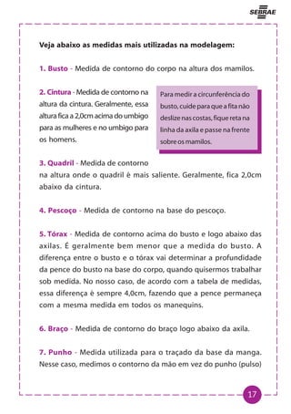 17
Veja abaixo as medidas mais utilizadas na modelagem:
1. Busto - Medida de contorno do corpo na altura dos mamilos.
2. Cintura - Medida de contorno na
altura da cintura. Geralmente, essa
alturaficaa2,0cmacimadoumbigo
para as mulheres e no umbigo para
os homens.
3. Quadril - Medida de contorno
na altura onde o quadril é mais saliente. Geralmente, fica 2,0cm
abaixo da cintura.
4. Pescoço - Medida de contorno na base do pescoço.
5. Tórax - Medida de contorno acima do busto e logo abaixo das
axilas. É geralmente bem menor que a medida do busto. A
diferença entre o busto e o tórax vai determinar a profundidade
da pence do busto na base do corpo, quando quisermos trabalhar
sob medida. No nosso caso, de acordo com a tabela de medidas,
essa diferença é sempre 4,0cm, fazendo que a pence permaneça
com a mesma medida em todos os manequins.
6. Braço - Medida de contorno do braço logo abaixo da axila.
7. Punho - Medida utilizada para o traçado da base da manga.
Nesse caso, medimos o contorno da mão em vez do punho (pulso)
Para medir a circunferência do
busto,cuideparaqueafitanão
deslizenascostas,fiqueretana
linha da axila e passe na frente
sobreosmamilos.
 