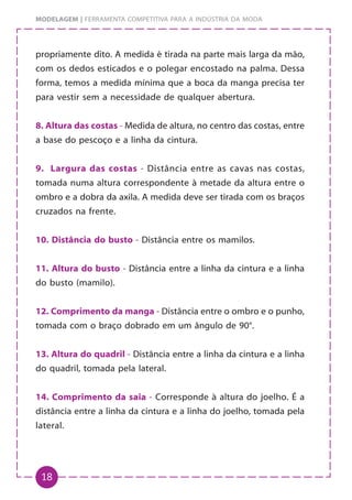 18
MODELAGEM | FERRAMENTA COMPETITIVA PARA A INDÚSTRIA DA MODA
propriamente dito. A medida é tirada na parte mais larga da mão,
com os dedos esticados e o polegar encostado na palma. Dessa
forma, temos a medida mínima que a boca da manga precisa ter
para vestir sem a necessidade de qualquer abertura.
8. Altura das costas - Medida de altura, no centro das costas, entre
a base do pescoço e a linha da cintura.
9. Largura das costas - Distância entre as cavas nas costas,
tomada numa altura correspondente à metade da altura entre o
ombro e a dobra da axila. A medida deve ser tirada com os braços
cruzados na frente.
10. Distância do busto - Distância entre os mamilos.
11. Altura do busto - Distância entre a linha da cintura e a linha
do busto (mamilo).
12. Comprimento da manga - Distância entre o ombro e o punho,
tomada com o braço dobrado em um ângulo de 90°.
13. Altura do quadril - Distância entre a linha da cintura e a linha
do quadril, tomada pela lateral.
14. Comprimento da saia - Corresponde à altura do joelho. É a
distância entre a linha da cintura e a linha do joelho, tomada pela
lateral.
 