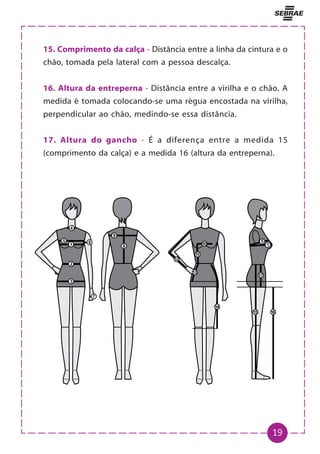 19
15. Comprimento da calça - Distância entre a linha da cintura e o
chão, tomada pela lateral com a pessoa descalça.
16. Altura da entreperna - Distância entre a virilha e o chão. A
medida é tomada colocando-se uma régua encostada na virilha,
perpendicular ao chão, medindo-se essa distância.
17. Altura do gancho - É a diferença entre a medida 15
(comprimento da calça) e a medida 16 (altura da entreperna).
 