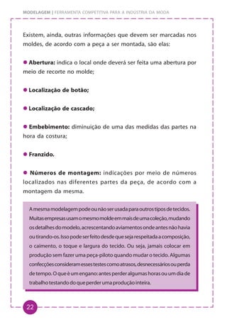 22
MODELAGEM | FERRAMENTA COMPETITIVA PARA A INDÚSTRIA DA MODA
Existem, ainda, outras informações que devem ser marcadas nos
moldes, de acordo com a peça a ser montada, são elas:
z
z
z
z
z Abertura: indica o local onde deverá ser feita uma abertura por
meio de recorte no molde;
z
z
z
z
z Localização de botão;
z
z
z
z
z Localização de cascado;
z
z
z
z
z Embebimento: diminuição de uma das medidas das partes na
hora da costura;
z
z
z
z
z Franzido.
z
z
z
z
z Números de montagem: indicações por meio de números
localizados nas diferentes partes da peça, de acordo com a
montagem da mesma.
Amesmamodelagempodeounãoserusadaparaoutrostiposdetecidos.
Muitasempresasusamomesmomoldeemmaisdeumacoleção,mudando
osdetalhesdomodelo,acrescentandoaviamentosondeantesnãohavia
outirando-os.Issopodeserfeitodesdequesejarespeitadaacomposição,
o caimento, o toque e largura do tecido. Ou seja, jamais colocar em
produção sem fazer uma peça-piloto quando mudar o tecido. Algumas
confecçõesconsideramessestestescomoatrasos,desnecessáriosouperda
detempo.Oqueéumengano:antesperderalgumashorasouumdiade
trabalhotestandodoqueperderumaproduçãointeira.
 