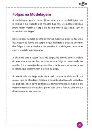 23
Folgas na Modelagem
A modelagem plana, como já se sabe, parte da definição das
medidas e do traçado dos moldes básicos. Os moldes básicos
pretendem vestir o corpo de forma muito ajustada, sem o
acréscimo de folgas.
Desse modo, na hora de interpretar os modelos, pode-se ter uma
boa noção da forma do corpo, o que facilitará a decisão do valor
das folgas e dos acréscimos necessários à modelagem, de acordo
com o modelo apresentado.
A distância que a roupa ficará do corpo, de acordo com a análise
do modelo a ser confeccionado, será a folga acrescentada ao
molde. E é a inserção dessas medidas, junto com as pences e os
recortes, que determinam o estilo da peça.
A quantidade de folga varia de acordo com o modelo, estilo da
roupa, tipo de atividade, tecido e a constituição física do indivíduo
ou público. Você deve considerar, primeiramente, o modelo ou
desenho recebido do estilista para saber qual a função que a folga
deverá exercer no mesmo.
 