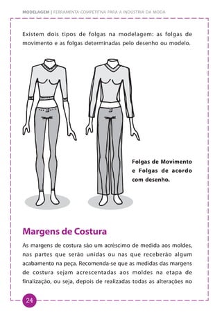 24
MODELAGEM | FERRAMENTA COMPETITIVA PARA A INDÚSTRIA DA MODA
Existem dois tipos de folgas na modelagem: as folgas de
movimento e as folgas determinadas pelo desenho ou modelo.
Margens de Costura
As margens de costura são um acréscimo de medida aos moldes,
nas partes que serão unidas ou nas que receberão algum
acabamento na peça. Recomenda-se que as medidas das margens
de costura sejam acrescentadas aos moldes na etapa de
finalização, ou seja, depois de realizadas todas as alterações no
Folgas de Movimento
e Folgas de acordo
com desenho.
 