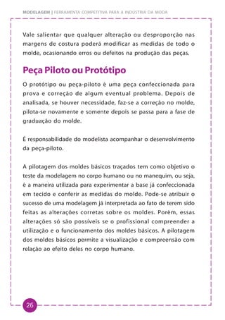 26
MODELAGEM | FERRAMENTA COMPETITIVA PARA A INDÚSTRIA DA MODA
Vale salientar que qualquer alteração ou desproporção nas
margens de costura poderá modificar as medidas de todo o
molde, ocasionando erros ou defeitos na produção das peças.
Peça Piloto ou Protótipo
O protótipo ou peça-piloto é uma peça confeccionada para
prova e correção de algum eventual problema. Depois de
analisada, se houver necessidade, faz-se a correção no molde,
pilota-se novamente e somente depois se passa para a fase de
graduação do molde.
É responsabilidade do modelista acompanhar o desenvolvimento
da peça-piloto.
A pilotagem dos moldes básicos traçados tem como objetivo o
teste da modelagem no corpo humano ou no manequim, ou seja,
é a maneira utilizada para experimentar a base já confeccionada
em tecido e conferir as medidas do molde. Pode-se atribuir o
sucesso de uma modelagem já interpretada ao fato de terem sido
feitas as alterações corretas sobre os moldes. Porém, essas
alterações só são possíveis se o profissional compreender a
utilização e o funcionamento dos moldes básicos. A pilotagem
dos moldes básicos permite a visualização e compreensão com
relação ao efeito deles no corpo humano.
 