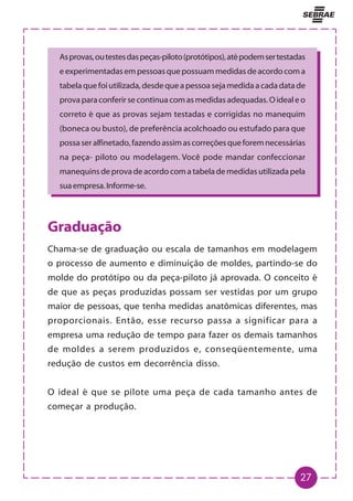 27
Asprovas,outestesdaspeças-piloto(protótipos),atépodemsertestadas
eexperimentadasempessoasquepossuammedidasdeacordocoma
tabelaquefoiutilizada,desdequeapessoasejamedidaacadadatade
provaparaconferirsecontinuacomasmedidasadequadas.Oidealeo
correto é que as provas sejam testadas e corrigidas no manequim
(boneca ou busto), de preferência acolchoado ou estufado para que
possaseralfinetado,fazendoassimascorreçõesqueforemnecessárias
na peça- piloto ou modelagem. Você pode mandar confeccionar
manequinsdeprovadeacordocomatabelademedidasutilizadapela
suaempresa.Informe-se.
Graduação
Chama-se de graduação ou escala de tamanhos em modelagem
o processo de aumento e diminuição de moldes, partindo-se do
molde do protótipo ou da peça-piloto já aprovada. O conceito é
de que as peças produzidas possam ser vestidas por um grupo
maior de pessoas, que tenha medidas anatômicas diferentes, mas
proporcionais. Então, esse recurso passa a significar para a
empresa uma redução de tempo para fazer os demais tamanhos
de moldes a serem produzidos e, conseqüentemente, uma
redução de custos em decorrência disso.
O ideal é que se pilote uma peça de cada tamanho antes de
começar a produção.
 