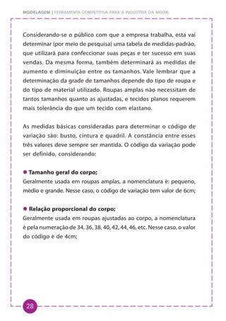 28
MODELAGEM | FERRAMENTA COMPETITIVA PARA A INDÚSTRIA DA MODA
Considerando-se o público com que a empresa trabalha, esta vai
determinar (por meio de pesquisa) uma tabela de medidas-padrão,
que utilizará para confeccionar suas peças e ter sucesso em suas
vendas. Da mesma forma, também determinará as medidas de
aumento e diminuição entre os tamanhos. Vale lembrar que a
determinação da grade de tamanhos depende do tipo de roupa e
do tipo de material utilizado. Roupas amplas não necessitam de
tantos tamanhos quanto as ajustadas, e tecidos planos requerem
mais tolerância do que um tecido com elastano.
As medidas básicas consideradas para determinar o código de
variação são: busto, cintura e quadril. A constância entre esses
três valores deve sempre ser mantida. O código da variação pode
ser definido, considerando:
z
z
z
z
z Tamanho geral do corpo;
Geralmente usada em roupas amplas, a nomenclatura é: pequeno,
médio e grande. Nesse caso, o código de variação tem valor de 6cm;
z
z
z
z
z Relação proporcional do corpo;
Geralmente usada em roupas ajustadas ao corpo, a nomenclatura
é pela numeração de 34, 36, 38, 40, 42, 44, 46, etc. Nesse caso, o valor
do código é de 4cm;
 