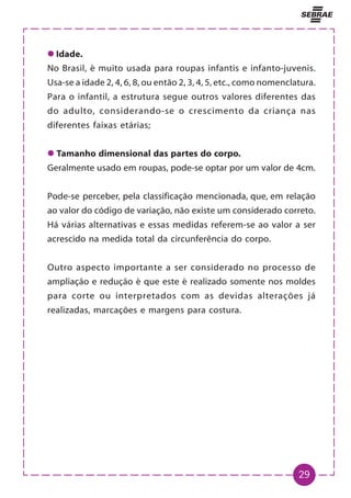 29
z
z
z
z
z Idade.
No Brasil, é muito usada para roupas infantis e infanto-juvenis.
Usa-se a idade 2, 4, 6, 8, ou então 2, 3, 4, 5, etc., como nomenclatura.
Para o infantil, a estrutura segue outros valores diferentes das
do adulto, considerando-se o crescimento da criança nas
diferentes faixas etárias;
z
z
z
z
z Tamanho dimensional das partes do corpo.
Geralmente usado em roupas, pode-se optar por um valor de 4cm.
Pode-se perceber, pela classificação mencionada, que, em relação
ao valor do código de variação, não existe um considerado correto.
Há várias alternativas e essas medidas referem-se ao valor a ser
acrescido na medida total da circunferência do corpo.
Outro aspecto importante a ser considerado no processo de
ampliação e redução é que este é realizado somente nos moldes
para corte ou interpretados com as devidas alterações já
realizadas, marcações e margens para costura.
 