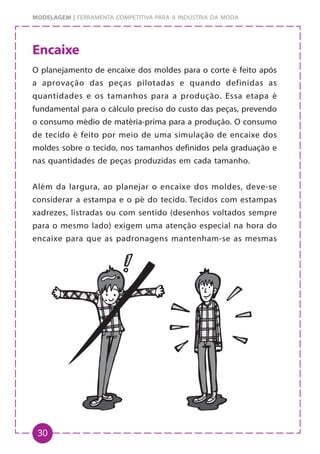 30
MODELAGEM | FERRAMENTA COMPETITIVA PARA A INDÚSTRIA DA MODA
Encaixe
O planejamento de encaixe dos moldes para o corte é feito após
a aprovação das peças pilotadas e quando definidas as
quantidades e os tamanhos para a produção. Essa etapa é
fundamental para o cálculo preciso do custo das peças, prevendo
o consumo médio de matéria-prima para a produção. O consumo
de tecido é feito por meio de uma simulação de encaixe dos
moldes sobre o tecido, nos tamanhos definidos pela graduação e
nas quantidades de peças produzidas em cada tamanho.
Além da largura, ao planejar o encaixe dos moldes, deve-se
considerar a estampa e o pé do tecido. Tecidos com estampas
xadrezes, listradas ou com sentido (desenhos voltados sempre
para o mesmo lado) exigem uma atenção especial na hora do
encaixe para que as padronagens mantenham-se as mesmas
 