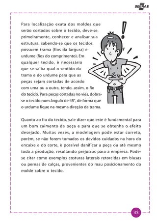 33
Para localização exata dos moldes que
serão cortados sobre o tecido, deve-se,
primeiramente, conhecer e analisar sua
estrutura, sabendo-se que os tecidos
possuem trama (fios da largura) e
urdume (fios do comprimento). Em
qualquer tecido, é necessário
que se saiba qual o sentido da
trama e do urdume para que as
peças sejam cortadas de acordo
com uma ou a outra, tendo, assim, o fio
do tecido. Para peças cortadas no viés, dobra-
se o tecido num ângulo de 45°, de forma que
o urdume fique na mesma direção da trama.
Quanto ao fio do tecido, vale dizer que este é fundamental para
um bom caimento da peça e para que se obtenha o efeito
desejado. Muitas vezes, a modelagem pode estar correta,
porém, se não forem tomados os devidos cuidados na hora do
encaixe e do corte, é possível danificar a peça ou até mesmo
toda a produção, resultando prejuízos para a empresa. Pode-
se citar como exemplos costuras laterais retorcidas em blusas
ou pernas de calças, provenientes do mau posicionamento do
molde sobre o tecido.
 