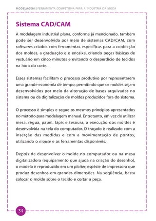 34
MODELAGEM | FERRAMENTA COMPETITIVA PARA A INDÚSTRIA DA MODA
Sistema CAD/CAM
A modelagem industrial plana, conforme já mencionado, também
pode ser desenvolvida por meio de sistemas CAD/CAM, com
softwares criados com ferramentas específicas para a confecção
dos moldes, a graduação e o encaixe, criando peças básicas de
vestuário em cinco minutos e evitando o desperdício de tecidos
na hora do corte.
Esses sistemas facilitam o processo produtivo por representarem
uma grande economia de tempo, permitindo que os moldes sejam
desenvolvidos por meio da alteração de bases arquivadas no
sistema ou da digitalização de moldes produzidos fora do sistema.
O processo é simples e segue os mesmos princípios apresentados
no método para modelagem manual. Entretanto, em vez de utilizar
mesa, régua, papel, lápis e tesoura, a execução dos moldes é
desenvolvida na tela do computador. O traçado é realizado com a
inserção das medidas e com a movimentação de pontos,
utilizando o mouse e as ferramentas disponíveis.
Depois de desenvolver o molde no computador ou na mesa
digitalizadora (equipamento que ajuda na criação do desenho),
o modelo é reproduzido em um plotter, espécie de impressora que
produz desenhos em grandes dimensões. Na seqüência, basta
colocar o molde sobre o tecido e cortar a peça.
 