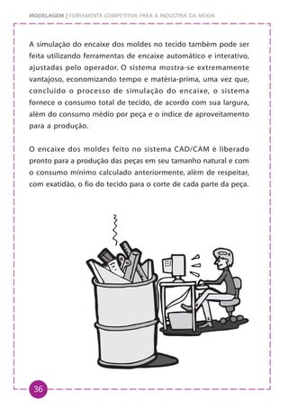 36
MODELAGEM | FERRAMENTA COMPETITIVA PARA A INDÚSTRIA DA MODA
A simulação do encaixe dos moldes no tecido também pode ser
feita utilizando ferramentas de encaixe automático e interativo,
ajustadas pelo operador. O sistema mostra-se extremamente
vantajoso, economizando tempo e matéria-prima, uma vez que,
concluído o processo de simulação do encaixe, o sistema
fornece o consumo total de tecido, de acordo com sua largura,
além do consumo médio por peça e o índice de aproveitamento
para a produção.
O encaixe dos moldes feito no sistema CAD/CAM é liberado
pronto para a produção das peças em seu tamanho natural e com
o consumo mínimo calculado anteriormente, além de respeitar,
com exatidão, o fio do tecido para o corte de cada parte da peça.
 