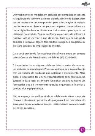 37
O investimento na modelagem assistida por computador consiste
na aquisição do software, da mesa digitalizadora e do plotter, além
de ser necessário um computador para a instalação. A maioria
dos fornecedores oferece um pacote completo com o software, a
mesa digitalizadora, o plotter e o treinamento para ajudar na
utilização do produto. Porém, conforme os recursos do software, é
possível até dispensar o uso da mesa. Para quem não pode
comprar o software, alguns fornecedores alugam o programa ou
prestam serviços de impressão de moldes.
Caso você precise de fornecedores de software, entre em contato
com a Central de Atendimento do Sebrae (51) 3216-5006.
É importante tomar alguns cuidados básicos antes de comprar
um software de modelagem. Primeiro, verifique se a sua confecção
tem um volume de produção que justifique o investimento. Além
disso, é necessário ter um microcomputador com configuração
suficiente para fazer o software funcionar. Escolha também um
fornecedor que dê treinamento gratuito e que possa financiar a
compra dos equipamentos.
Não se esqueça de verificar ainda se o fabricante oferece suporte
técnico e atualização periódica do programa. Esse procedimento
serve para deixar o software sempre mais eficiente, com a inclusão
de novos recursos.
 