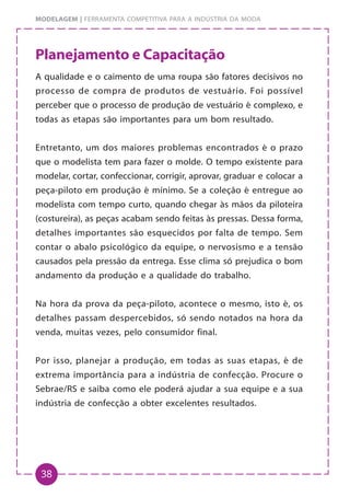 38
MODELAGEM | FERRAMENTA COMPETITIVA PARA A INDÚSTRIA DA MODA
Planejamento e Capacitação
A qualidade e o caimento de uma roupa são fatores decisivos no
processo de compra de produtos de vestuário. Foi possível
perceber que o processo de produção de vestuário é complexo, e
todas as etapas são importantes para um bom resultado.
Entretanto, um dos maiores problemas encontrados é o prazo
que o modelista tem para fazer o molde. O tempo existente para
modelar, cortar, confeccionar, corrigir, aprovar, graduar e colocar a
peça-piloto em produção é mínimo. Se a coleção é entregue ao
modelista com tempo curto, quando chegar às mãos da piloteira
(costureira), as peças acabam sendo feitas às pressas. Dessa forma,
detalhes importantes são esquecidos por falta de tempo. Sem
contar o abalo psicológico da equipe, o nervosismo e a tensão
causados pela pressão da entrega. Esse clima só prejudica o bom
andamento da produção e a qualidade do trabalho.
Na hora da prova da peça-piloto, acontece o mesmo, isto é, os
detalhes passam despercebidos, só sendo notados na hora da
venda, muitas vezes, pelo consumidor final.
Por isso, planejar a produção, em todas as suas etapas, é de
extrema importância para a indústria de confecção. Procure o
Sebrae/RS e saiba como ele poderá ajudar a sua equipe e a sua
indústria de confecção a obter excelentes resultados.
 