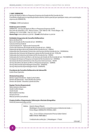 4
MODELAGEM | FERRAMENTA COMPETITIVA PARA A INDÚSTRIA DA MODA
© 2007, SEBRAE/RS
Serviço de Apoio às Micro e Pequenas Empresas do Estado do Rio Grande do Sul
Éproibidaaduplicaçãooureproduçãodestevolume,totalouparcial,porquaisquermeios,semaautorização
expressa do SEBRAE/RS.
1ª Edição: 2.000 exemplares
Endereço para contato:
SEBRAE/RS - Serviço de Apoio às Micro e Pequenas Empresas do RS
Rua Sete de Setembro, 555 – Bairro Centro – CEP: 90010-190 – Porto Alegre – RS
Telefone: (51) 3216 5006 – Fax: (51) 3211 1591
Home Page: www.sebrae-rs.com.br – E-mail: info@sebrae-rs.com.br
Entidades Integrantes do Conselho Deliberativo:
Banco do Brasil S/A
Banco do Estado do Rio Grande do Sul – BANRISUL
Caixa Econômica Federal
Caixa Estadual S/A – Agência de Fomento/RS
Centro das Indústrias do Estado do Rio Grande do Sul – CIERGS
Federação da Agricultura do Estado do Rio Grande do Sul – FARSUL
Federação das Associações Comerciais e de Serviços do Rio Grande do Sul – FEDERASUL
Federação das Câmaras de Dirigentes Lojistas do Rio Grande do Sul – FCDL/RS
Federação das Indústrias do Estado do Rio Grande do Sul – FIERGS
Federação do Comércio de Bens e de Serviços do Estado do Rio Grande do Sul – FECOMÉRCIO
Fundação de Amparo à Pesquisa no Estado do Rio Grande do Sul – FAPERGS
Secretaria do Desenvolvimento e dos Assuntos Internacionais – SEDAI
Serviço Brasileiro de Apoio às Micro e Pequenas Empresas – SEBRAE
Serviço Nacional de Aprendizagem Industrial – SENAI/RS
Serviço Nacional de Aprendizagem Rural – SENAR/RS
Presidente do Conselho Deliberativo do Sebrae/RS:
Carlos Rivaci Sperotto
Diretoria Executiva:
Diretor Superintendente - Derly Cunha Fialho
Diretor de Operações - José Cláudio dos Santos
Diretor de Gestão - Eduardo Luzardo da Silva
Equipe Técnica Responsável:
NairaLobraicoLibermann
GiseleCoelhoVargas
André Anele
Marina Bohrer da Silva
Viviane Ferran
MarciaCarneiro(consultora)
Projeto Gráfico, Diagramação, Editoração e Revisão Ortográfica:
Porto DG (www.portodg.com.br)
H465m Heirich,DaianePletsch
Modelagem:ferramentacompetitivaparaaindústriadamoda.—
Porto Alegre:SEBRAE/RS:FEEVALE,2007.
41p. ; 21cm (O Que o Empresário Precisa Saber Sobre)
ISBN: 978-85-7809-000-5
1.Indústria de confecção 2. Modelagem I. Título
CDU 687
 