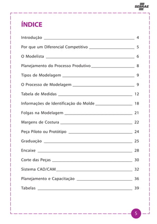 5
ÍNDICE
Introdução ____________________________________________ 4
Por que um Diferencial Competitivo ______________________ 5
O Modelista ___________________________________________ 6
Planejamento do Processo Produtivo _____________________ 8
Tipos de Modelagem ___________________________________ 9
O Processo de Modelagem ______________________________ 9
Tabela de Medidas ____________________________________ 12
Informações de Identificação do Molde __________________ 18
Folgas na Modelagem _________________________________ 21
Margens de Costura ___________________________________ 22
Peça Piloto ou Protótipo _______________________________ 24
Graduação ___________________________________________ 25
Encaixe ______________________________________________ 28
Corte das Peças _______________________________________ 30
Sistema CAD/CAM_____________________________________ 32
Planejamento e Capacitação ___________________________ 36
Tabelas ______________________________________________ 39
 