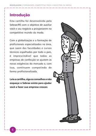 6
MODELAGEM | FERRAMENTA COMPETITIVA PARA A INDÚSTRIA DA MODA
Introdução
Esta cartilha foi desenvolvida pelo
Sebrae/RS com o objetivo de auxiliar
você e seu negócio a prosperarem no
competitivo mundo da moda.
Com a globalização e a formação de
profissionais especializados na área,
que saem das faculdades e cursos
técnicos espalhados por todo o país,
é imprescindível que todas as
empresas de confecção se ajustem às
novas exigências do mercado e, com
isso, continuem competindo de
forma profissionalizada.
Leiaacartilha,sigaosconselhosenão
esqueça: o Sebrae existe para ajudar
você a fazer sua empresa crescer.
 