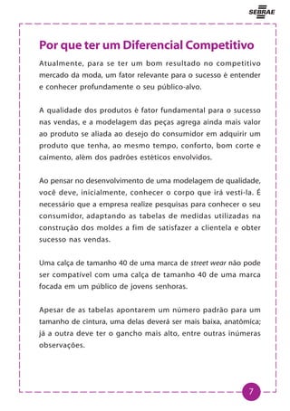 7
Por que ter um Diferencial Competitivo
Atualmente, para se ter um bom resultado no competitivo
mercado da moda, um fator relevante para o sucesso é entender
e conhecer profundamente o seu público-alvo.
A qualidade dos produtos é fator fundamental para o sucesso
nas vendas, e a modelagem das peças agrega ainda mais valor
ao produto se aliada ao desejo do consumidor em adquirir um
produto que tenha, ao mesmo tempo, conforto, bom corte e
caimento, além dos padrões estéticos envolvidos.
Ao pensar no desenvolvimento de uma modelagem de qualidade,
você deve, inicialmente, conhecer o corpo que irá vesti-la. É
necessário que a empresa realize pesquisas para conhecer o seu
consumidor, adaptando as tabelas de medidas utilizadas na
construção dos moldes a fim de satisfazer a clientela e obter
sucesso nas vendas.
Uma calça de tamanho 40 de uma marca de street wear não pode
ser compatível com uma calça de tamanho 40 de uma marca
focada em um público de jovens senhoras.
Apesar de as tabelas apontarem um número padrão para um
tamanho de cintura, uma delas deverá ser mais baixa, anatômica;
já a outra deve ter o gancho mais alto, entre outras inúmeras
observações.
 