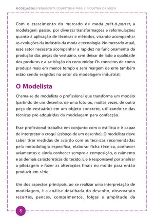 8
MODELAGEM | FERRAMENTA COMPETITIVA PARA A INDÚSTRIA DA MODA
Com o crescimento do mercado de moda prêt-à-porter, a
modelagem passou por diversas transformações e reformulações
quanto à aplicação de técnicas e métodos, visando acompanhar
as evoluções da indústria da moda e tecnologia. No mercado atual,
esse setor necessita acompanhar a rapidez no funcionamento da
produção das peças do vestuário, sem deixar de lado a qualidade
dos produtos e a satisfação do consumidor. Os conceitos de como
produzir mais em menos tempo e sem margem de erro também
estão sendo exigidos no setor da modelagem industrial.
O Modelista
Chama-se de modelista o profissional que transforma um modelo
(partindo de um desenho, de uma foto ou, muitas vezes, de outra
peça de vestuário) em um objeto concreto, utilizando-se das
técnicas pré-adquiridas da modelagem para confecção.
Esse profissional trabalha em conjunto com o estilista e é capaz
de interpretar o croqui (esboço de um desenho). O modelista deve
saber tirar medidas de acordo com as técnicas recomendadas
pela metodologia específica, elaborar ficha técnica, conhecer
aviamentos e ainda conhecer sempre a composição, o caimento
e as demais características do tecido. Ele é responsável por analisar
a pilotagem e fazer as alterações finais no molde para então
produzir em série.
Um dos aspectos principais, ao se realizar uma interpretação de
modelagem, é a análise detalhada do desenho, observando
recortes, pences, comprimentos, folgas e amplitude da
 