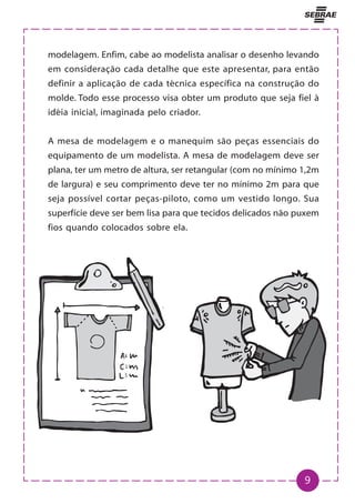 9
modelagem. Enfim, cabe ao modelista analisar o desenho levando
em consideração cada detalhe que este apresentar, para então
definir a aplicação de cada técnica específica na construção do
molde. Todo esse processo visa obter um produto que seja fiel à
idéia inicial, imaginada pelo criador.
A mesa de modelagem e o manequim são peças essenciais do
equipamento de um modelista. A mesa de modelagem deve ser
plana, ter um metro de altura, ser retangular (com no mínimo 1,2m
de largura) e seu comprimento deve ter no mínimo 2m para que
seja possível cortar peças-piloto, como um vestido longo. Sua
superfície deve ser bem lisa para que tecidos delicados não puxem
fios quando colocados sobre ela.
 