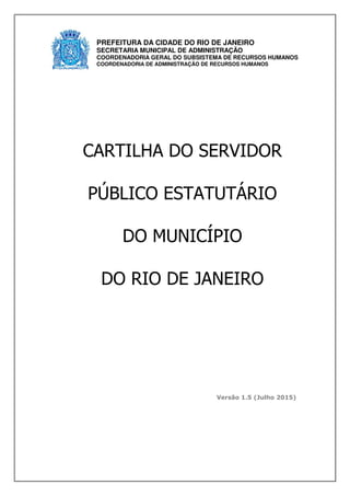 Versão 1.5 (Julho 2015)
CARTILHA DO SERVIDOR
PÚBLICO ESTATUTÁRIO
DO MUNICÍPIO
DO RIO DE JANEIRO
PREFEITURA DA CIDADE DO RIO DE JANEIRO
SECRETARIA MUNICIPAL DE ADMINISTRAÇÃO
COORDENADORIA GERAL DO SUBSISTEMA DE RECURSOS HUMANOS
COORDENADORIA DE ADMINISTRAÇÃO DE RECURSOS HUMANOS
 
