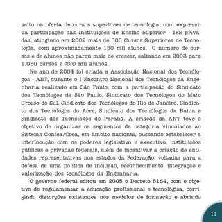 salto na oferta de cursos superiores de tecnologia, com expressi-
va participação das Instituições de Ensino Superior - IES priva-
das, atingindo em 2002 mais de 800 Cursos Superiores de Tecno-
logia, com aproximadamente 150 mil alunos. O número de cur-
sos e de alunos não parou mais de crescer, saltando em 2003 para
1.050 cursos e 220 mil alunos.
    No ano de 2004 foi criada a Associação Nacional dos Tecnólo-
gos - ANT, durante o I Encontro Nacional dos Tecnólogos da Enge-
nharia realizado em São Paulo, com a participação do Sindicato
dos Tecnólogos de São Paulo, Sindicato dos Tecnólogos do Mato
Grosso do Sul, Sindicato dos Tecnólogos do Rio de Janeiro, Sindica-
to dos Tecnólogos do Acre, Sindicato dos Tecnólogos da Bahia e
Sindicato dos Tecnólogos do Paraná. A criação da ANT teve o
objetivo de organizar os segmentos da categoria vinculados ao
Sistema Confea/Crea, em âmbito nacional, buscando estabelecer a
interlocução com os poderes legislativo e executivo, instituições
públicas e privadas federais, além de incentivar a criação de enti-
dades representativas nos estados da Federação, voltadas para a
defesa de uma política de inclusão, reconhecimento, integração e
valorização dos tecnólogos da Engenharia.
    O governo federal editou em 2005 o Decreto 5154, com o obje-
tivo de regulamentar a educação profissional e tecnológica, corri-
gindo distorções existentes nos modelos de formação e abrindo


                                                                      11
 