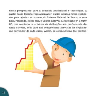 novas perspectivas para a educação profissional e tecnológica. A
     partir desse Decreto regulamentador, vários estudos foram realiza-
     dos para ajustar as normas do Sistema Federal de Ensino a essa
     nova realidade. Nesse ano, o Confea aprovou a Resolução nº 1.010/
     05, que reorienta os critérios de atribuições aos profissionais da-
     quele Sistema, com base nas competências previstas na organiza-
     ção curricular de cada curso. Assim, as competências dos profissi-




12
 