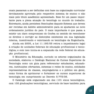 onais passaram a ser definidas com base na organização curricular
devidamente aprovada pelo respectivo sistema de ensino e não
mais pelo título acadêmico apresentado. Esse foi um passo impor-
tante para a plena atuação do tecnólogo no mundo do trabalho.
Entretanto, ainda persistem Resoluções daquele Sistema que devem
ser revistas em âmbito administrativo para se ajustarem ao novo
ordenamento jurídico do país. O mais importante é que passa a
existir um claro compromisso do Confea no sentido de reconhecer
os direitos e corrigir as distorções existentes em sua legislação
interna, incentivando e valorizando os tecnólogos da Engenharia.
   Ainda em 2005, a Lei 11.195/05 retira o impedimento legal
à criação de unidades federais de educação profissional e tecno-
lógica; e com isso inicia-se a expansão da rede federal de educa-
ção profissional.
   O Ministério da Educação, ouvindo os setores organizados da
sociedade, elaborou o Catálogo Nacional de Cursos Superiores de
Tecnologia como um guia para referenciar estudantes, educado-
res, instituições ofertantes, sistemas e redes de ensino, entidades
representativas de classes, empregadores e o público em geral,
como forma de aprimorar e fortalecer os cursos superiores de
tecnologia em cumprimento ao Decreto 5.773/06.
   O Catálogo está organizado em dez (10) eixos tecnológicos,
com 102 graduações tecnológicas, servindo de base também para


                                                                      13
 